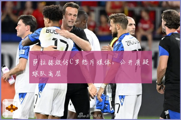 萨拉赫效仿C罗怒斥媒体，公开质疑球队高层