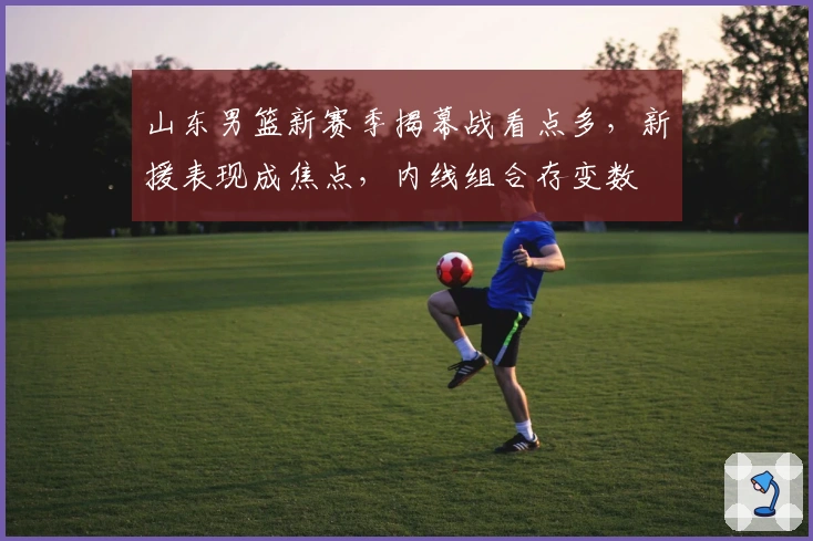 山东男篮新赛季揭幕战看点多，新援表现成焦点，内线组合存变数