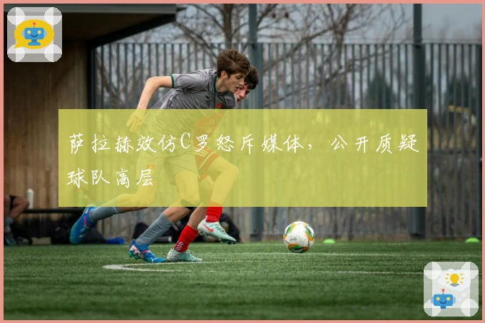 萨拉赫效仿C罗怒斥媒体，公开质疑球队高层