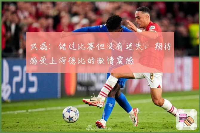 武磊：错过比赛但没有迷失，期待感受上海德比的激情震撼