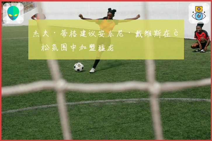 杰夫·蒂格建议安东尼·戴维斯在轻松氛围中加盟猛龙