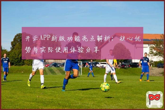 开云APP新版功能亮点解析：核心优势与实际使用体验分享