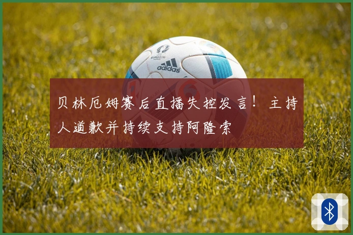 贝林厄姆赛后直播失控发言！主持人道歉并持续支持阿隆索